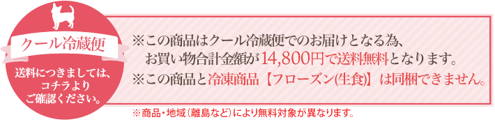 これらの商品はクール冷蔵便でのお届けとなるため、お買い物合計金額が13,000円で送料無料となります。またこれらの商品と冷凍食品【フローズン（生食）】は同梱できません。